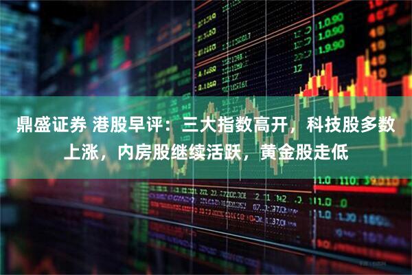 鼎盛证券 港股早评：三大指数高开，科技股多数上涨，内房股继续活跃，黄金股走低