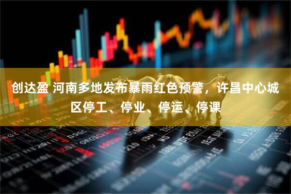 创达盈 河南多地发布暴雨红色预警，许昌中心城区停工、停业、停运、停课