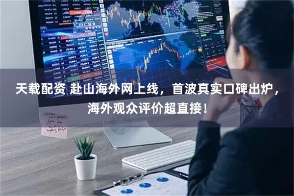 天载配资 赴山海外网上线，首波真实口碑出炉，海外观众评价超直接！