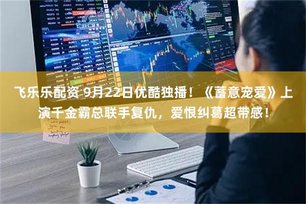 飞乐乐配资 9月22日优酷独播！《蓄意宠爱》上演千金霸总联手复仇，爱恨纠葛超带感！