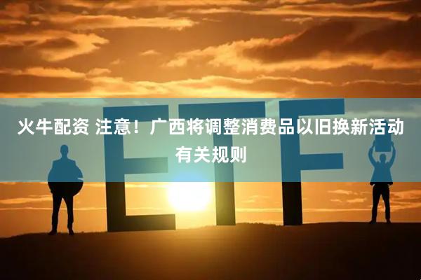 火牛配资 注意！广西将调整消费品以旧换新活动有关规则