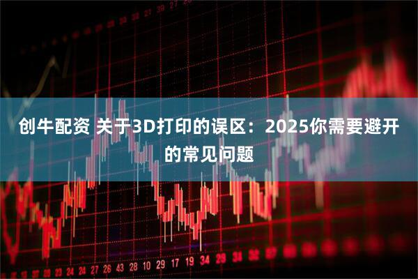 创牛配资 关于3D打印的误区：2025你需要避开的常见问题