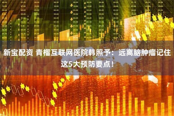 新宝配资 青榴互联网医院韩照予：远离脑肿瘤记住这5大预防要点！