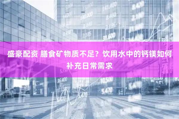 盛豪配资 膳食矿物质不足？饮用水中的钙镁如何补充日常需求