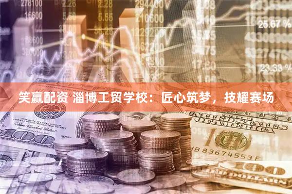 笑赢配资 淄博工贸学校：匠心筑梦，技耀赛场