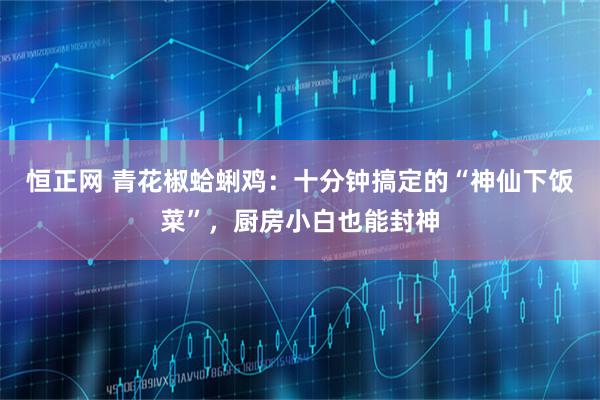 恒正网 青花椒蛤蜊鸡：十分钟搞定的“神仙下饭菜”，厨房小白也能封神