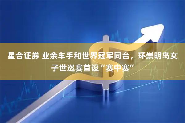 星合证券 业余车手和世界冠军同台，环崇明岛女子世巡赛首设“赛中赛”