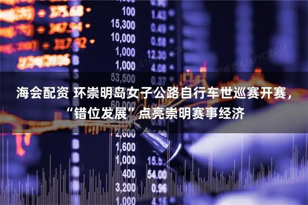 海会配资 环崇明岛女子公路自行车世巡赛开赛，“错位发展”点亮崇明赛事经济
