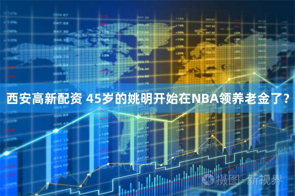 西安高新配资 45岁的姚明开始在NBA领养老金了？