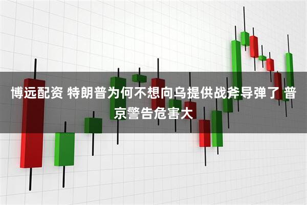 博远配资 特朗普为何不想向乌提供战斧导弹了 普京警告危害大