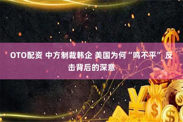 OTO配资 中方制裁韩企 美国为何“鸣不平” 反击背后的深意