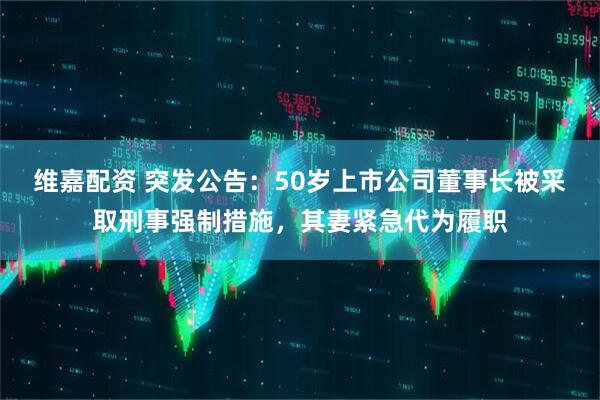 维嘉配资 突发公告：50岁上市公司董事长被采取刑事强制措施，其妻紧急代为履职