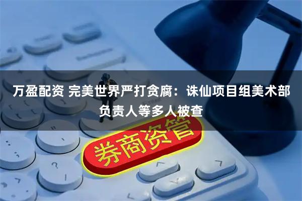万盈配资 完美世界严打贪腐：诛仙项目组美术部负责人等多人被查