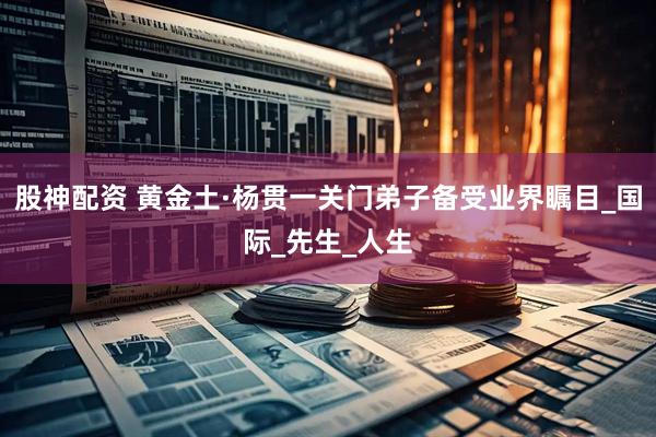 股神配资 黄金土·杨贯一关门弟子备受业界瞩目_国际_先生_人生