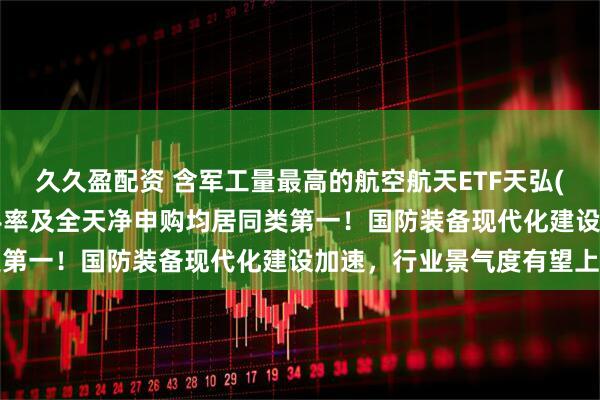 久久盈配资 含军工量最高的航空航天ETF天弘(159241)成交额、换手率及全天净申购均居同类第一！国防装备现代化建设加速，行业景气度有望上行