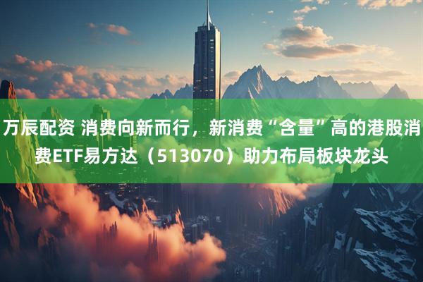 万辰配资 消费向新而行，新消费“含量”高的港股消费ETF易方达（513070）助力布局板块龙头