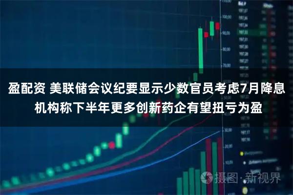 盈配资 美联储会议纪要显示少数官员考虑7月降息 机构称下半年更多创新药企有望扭亏为盈