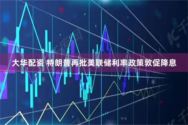 大华配资 特朗普再批美联储利率政策敦促降息