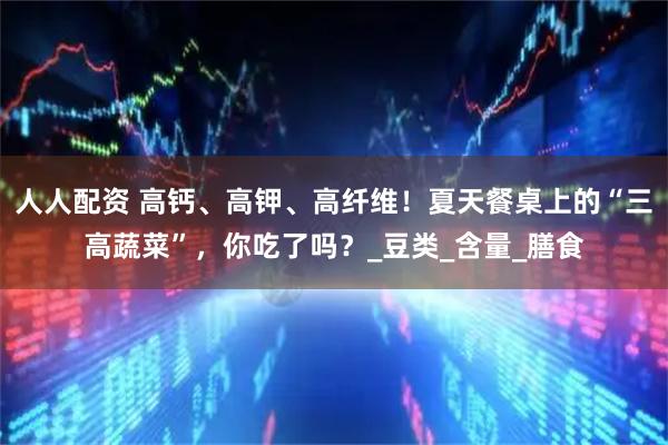 人人配资 高钙、高钾、高纤维！夏天餐桌上的“三高蔬菜”，你吃了吗？_豆类_含量_膳食
