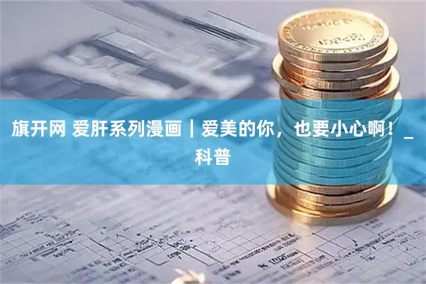旗开网 爱肝系列漫画｜爱美的你，也要小心啊！_科普