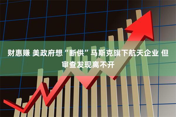 财惠赚 美政府想“断供”马斯克旗下航天企业 但审查发现离不开