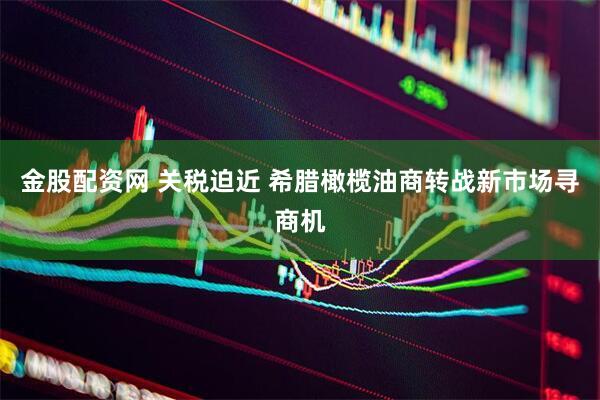 金股配资网 关税迫近 希腊橄榄油商转战新市场寻商机