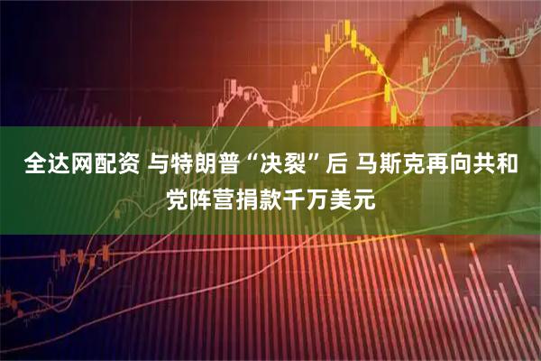 全达网配资 与特朗普“决裂”后 马斯克再向共和党阵营捐款千万美元