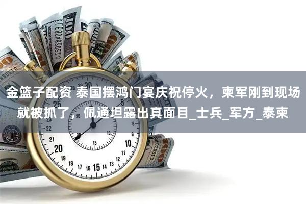 金篮子配资 泰国摆鸿门宴庆祝停火，柬军刚到现场就被抓了，佩通坦露出真面目_士兵_军方_泰柬