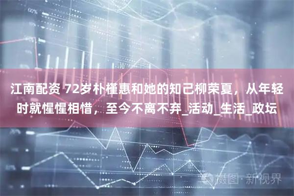 江南配资 72岁朴槿惠和她的知己柳荣夏，从年轻时就惺惺相惜，至今不离不弃_活动_生活_政坛