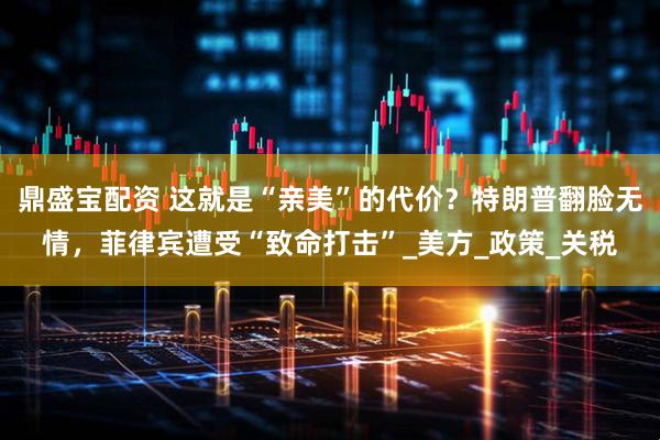 鼎盛宝配资 这就是“亲美”的代价？特朗普翻脸无情，菲律宾遭受“致命打击”_美方_政策_关税