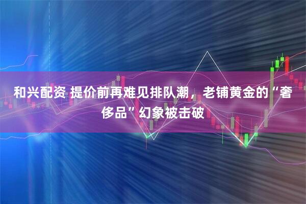 和兴配资 提价前再难见排队潮，老铺黄金的“奢侈品”幻象被击破