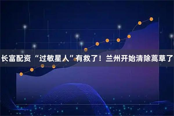 长富配资 “过敏星人”有救了！兰州开始清除蒿草了