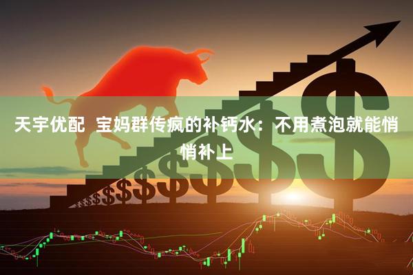 天宇优配  宝妈群传疯的补钙水：不用煮泡就能悄悄补上