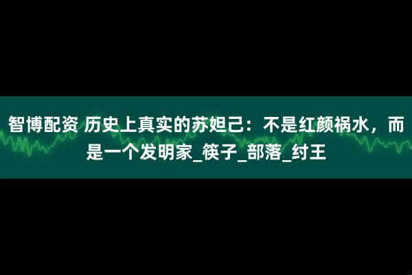智博配资 历史上真实的苏妲己：不是红颜祸水，而是一个发明家_筷子_部落_纣王