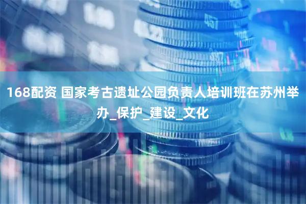 168配资 国家考古遗址公园负责人培训班在苏州举办_保护_建设_文化