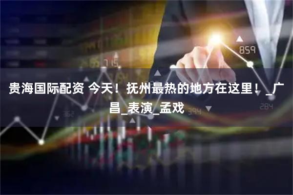 贵海国际配资 今天！抚州最热的地方在这里！_广昌_表演_孟戏