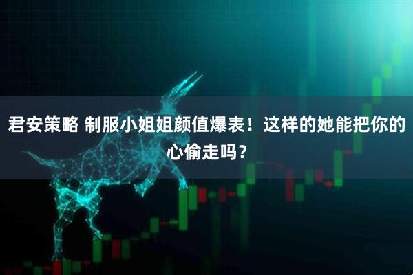 君安策略 制服小姐姐颜值爆表！这样的她能把你的心偷走吗？