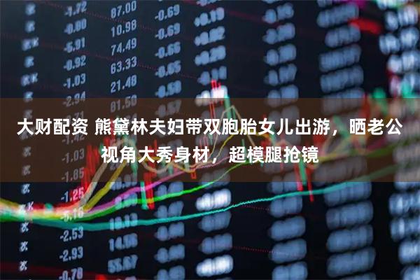 大财配资 熊黛林夫妇带双胞胎女儿出游，晒老公视角大秀身材，超模腿抢镜