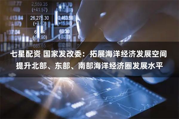 七星配资 国家发改委：拓展海洋经济发展空间 提升北部、东部、南部海洋经济圈发展水平